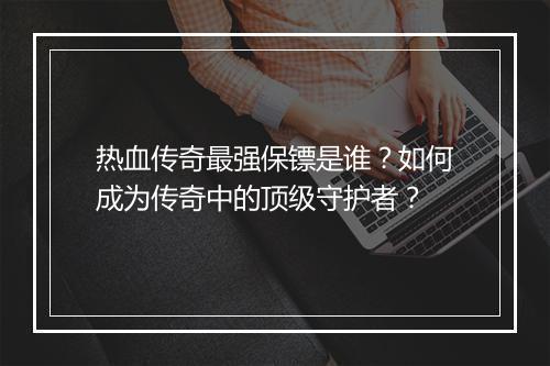 热血传奇最强保镖是谁？如何成为传奇中的顶级守护者？