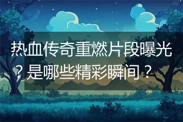 热血传奇重燃片段曝光？是哪些精彩瞬间？