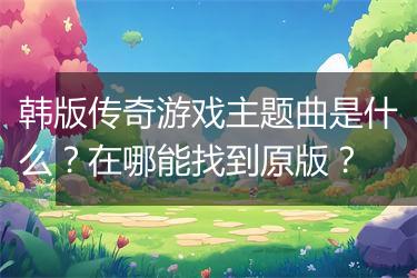 韩版传奇游戏主题曲是什么？在哪能找到原版？