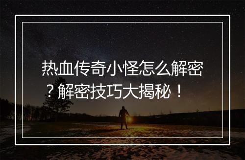 热血传奇小怪怎么解密？解密技巧大揭秘！