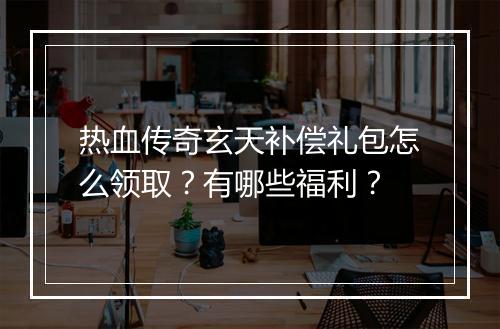 热血传奇玄天补偿礼包怎么领取？有哪些福利？