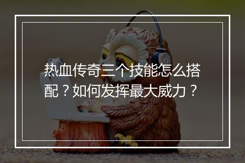 热血传奇三个技能怎么搭配？如何发挥最大威力？