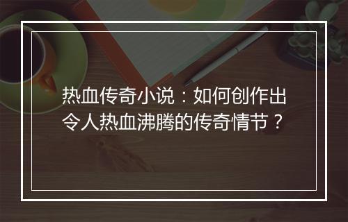 热血传奇小说：如何创作出令人热血沸腾的传奇情节？
