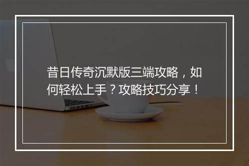 昔日传奇沉默版三端攻略，如何轻松上手？攻略技巧分享！
