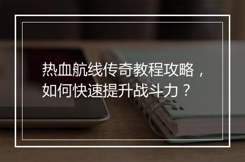 热血航线传奇教程攻略，如何快速提升战斗力？