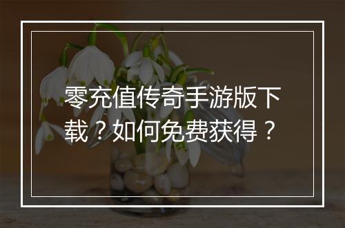零充值传奇手游版下载？如何免费获得？