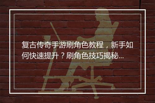 复古传奇手游刷角色教程，新手如何快速提升？刷角色技巧揭秘！