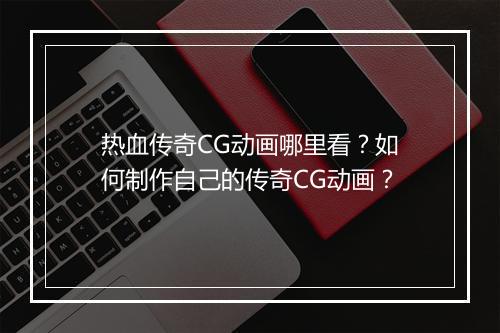 热血传奇CG动画哪里看？如何制作自己的传奇CG动画？