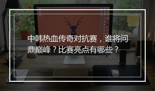 中韩热血传奇对抗赛，谁将问鼎巅峰？比赛亮点有哪些？