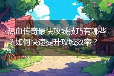 热血传奇最快攻城技巧有哪些？如何快速提升攻城效率？