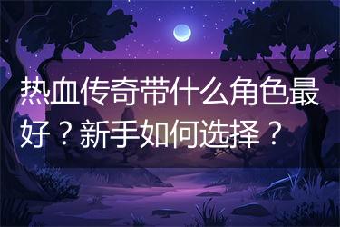 热血传奇带什么角色最好？新手如何选择？