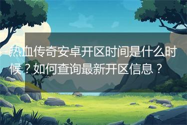 热血传奇安卓开区时间是什么时候？如何查询最新开区信息？