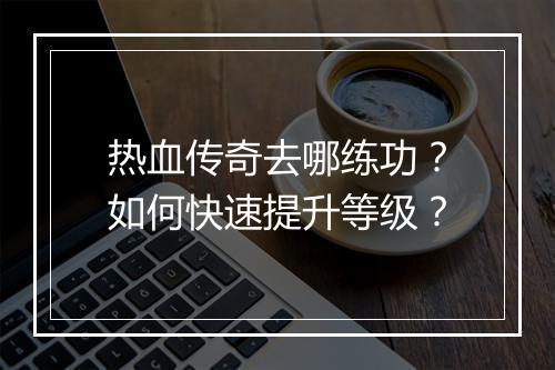 热血传奇去哪练功？如何快速提升等级？