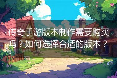 传奇手游版本制作需要购买吗？如何选择合适的版本？
