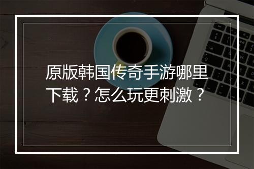 原版韩国传奇手游哪里下载？怎么玩更刺激？