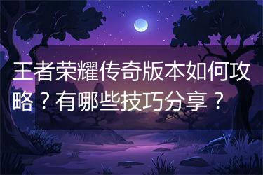 王者荣耀传奇版本如何攻略？有哪些技巧分享？