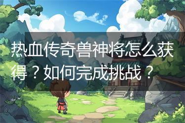 热血传奇兽神将怎么获得？如何完成挑战？