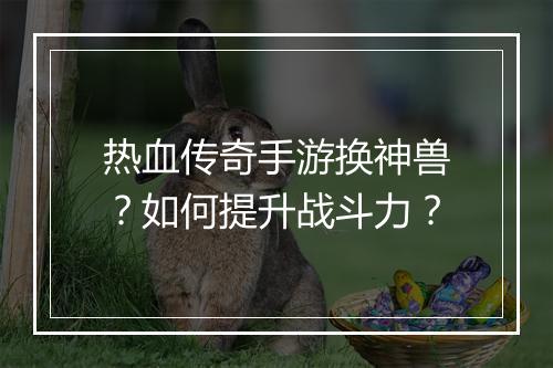 热血传奇手游换神兽？如何提升战斗力？