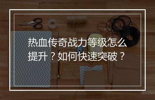 热血传奇战力等级怎么提升？如何快速突破？