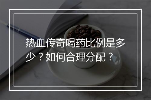 热血传奇喝药比例是多少？如何合理分配？