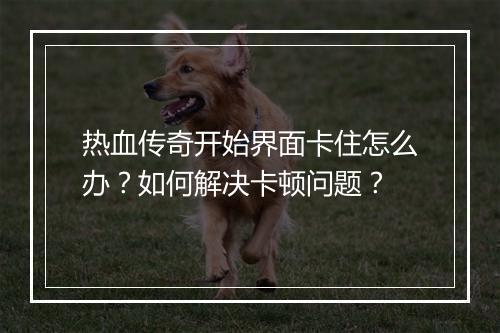 热血传奇开始界面卡住怎么办？如何解决卡顿问题？