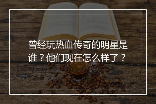 曾经玩热血传奇的明星是谁？他们现在怎么样了？