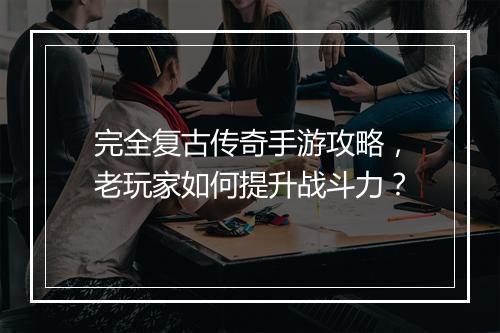 完全复古传奇手游攻略，老玩家如何提升战斗力？