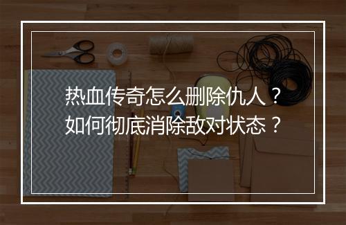 热血传奇怎么删除仇人？如何彻底消除敌对状态？