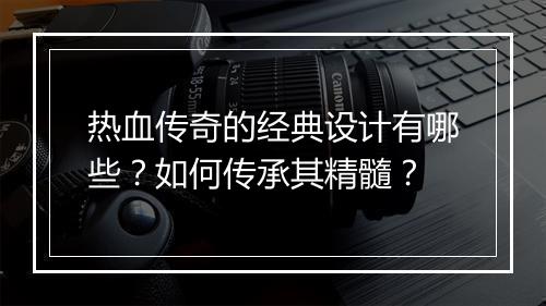 热血传奇的经典设计有哪些？如何传承其精髓？