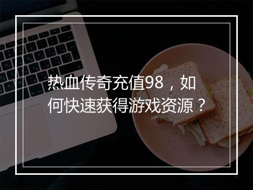 热血传奇充值98，如何快速获得游戏资源？