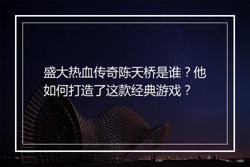 盛大热血传奇陈天桥是谁？他如何打造了这款经典游戏？