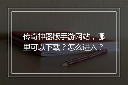 传奇神器版手游网站，哪里可以下载？怎么进入？
