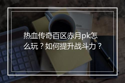 热血传奇百区赤月pk怎么玩？如何提升战斗力？