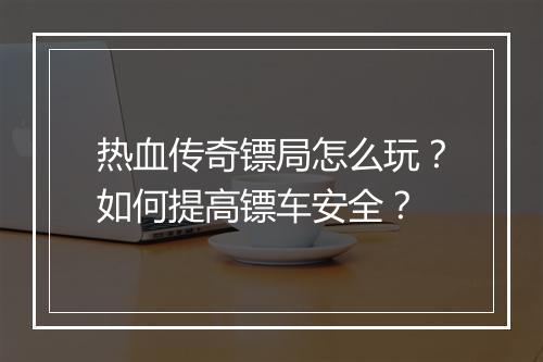 热血传奇镖局怎么玩？如何提高镖车安全？