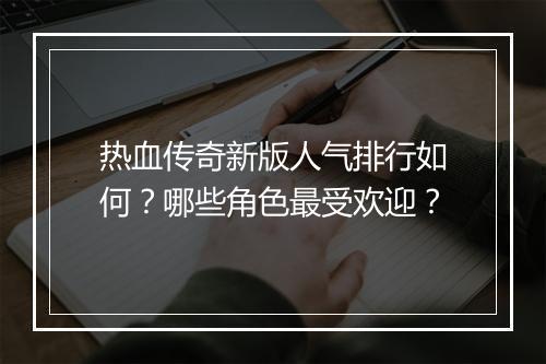 热血传奇新版人气排行如何？哪些角色最受欢迎？