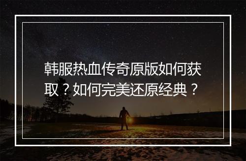 韩服热血传奇原版如何获取？如何完美还原经典？