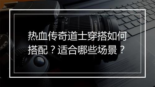 热血传奇道士穿搭如何搭配？适合哪些场景？