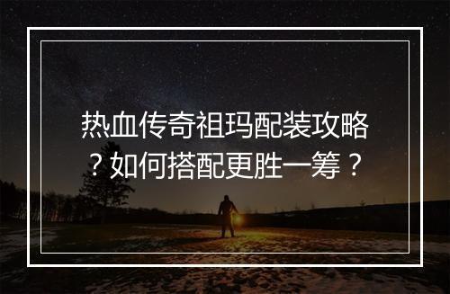 热血传奇祖玛配装攻略?如何搭配更胜一筹?