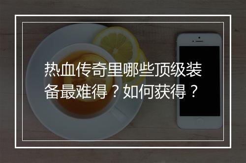 热血传奇里哪些顶级装备最难得？如何获得？