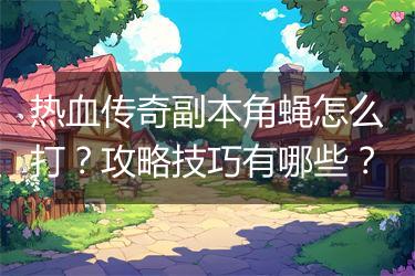 热血传奇副本角蝇怎么打？攻略技巧有哪些？