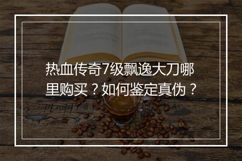 热血传奇7级飘逸大刀哪里购买？如何鉴定真伪？