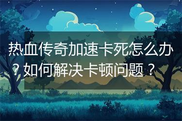 热血传奇加速卡死怎么办？如何解决卡顿问题？