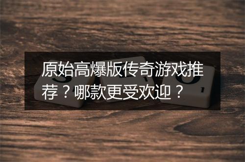原始高爆版传奇游戏推荐？哪款更受欢迎？