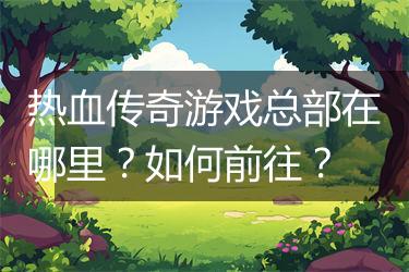 热血传奇游戏总部在哪里？如何前往？