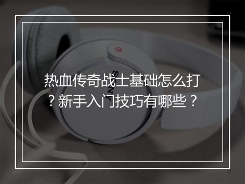 热血传奇战士基础怎么打？新手入门技巧有哪些？