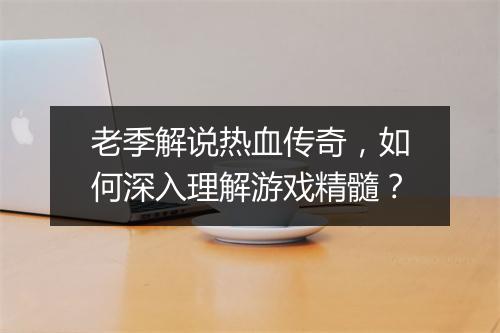 老季解说热血传奇，如何深入理解游戏精髓？