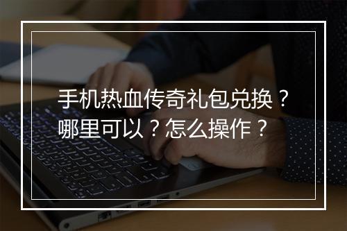 手机热血传奇礼包兑换？哪里可以？怎么操作？