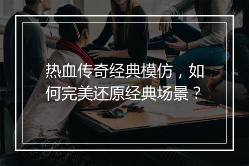 热血传奇经典模仿，如何完美还原经典场景？