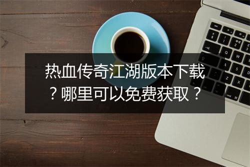 热血传奇江湖版本下载？哪里可以免费获取？