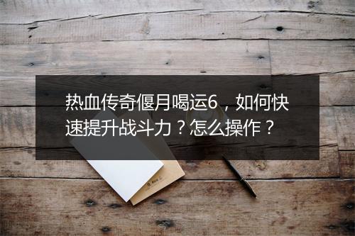 热血传奇偃月喝运6，如何快速提升战斗力？怎么操作？